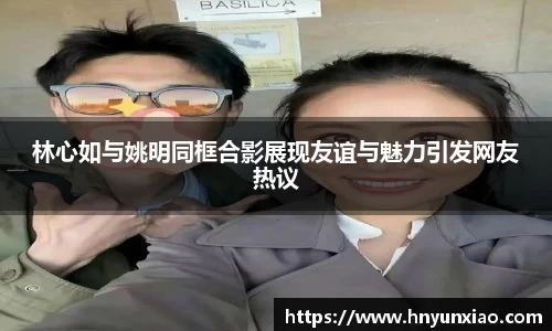 林心如与姚明同框合影展现友谊与魅力引发网友热议